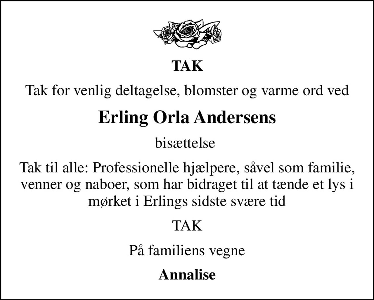 TAK
Tak for venlig deltagelse, blomster og varme ord ved
Erling Orla Andersens
bisættelse 
Tak til alle: Professionelle hjælpere, såvel som familie, venner og naboer, som har bidraget til at tænde et lys i mørket i Erlings sidste svære tid
TAK
På familiens vegne
Annalise