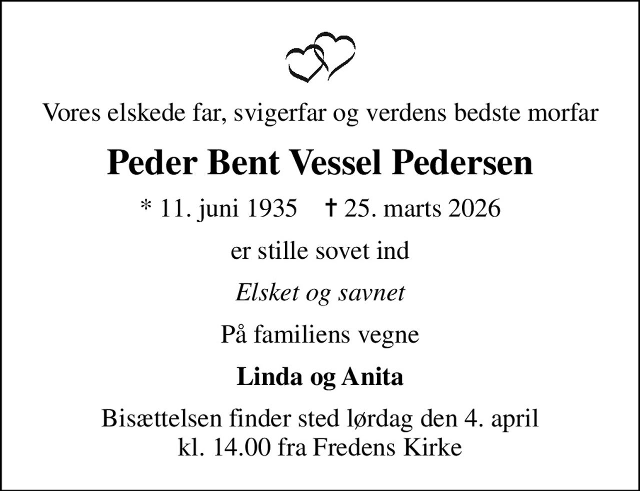 Vores elskede far, svigerfar og verdens bedste morfar
Peder Bent Vessel Pedersen
* 11. juni 1935    ✝ 25. marts 2026
er stille sovet ind
Elsket og savnet
På familiens vegne
Linda og Anita
Bisættelsen finder sted lørdag den 4. april kl. 14.00 fra Fredens Kirke
