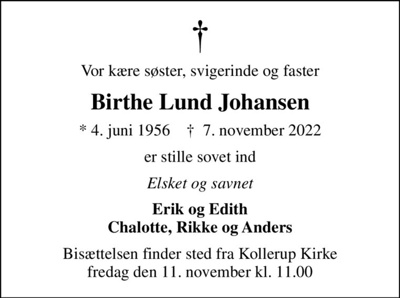 Vor kære søster, svigerinde og faster
Birthe Lund Johansen
* 4. juni 1956    ✝ 7. november 2022
er stille sovet ind
Elsket og savnet
Erik og Edith Chalotte, Rikke og Anders
Bisættelsen finder sted fra Kollerup Kirke  fredag den 11. november kl. 11.00