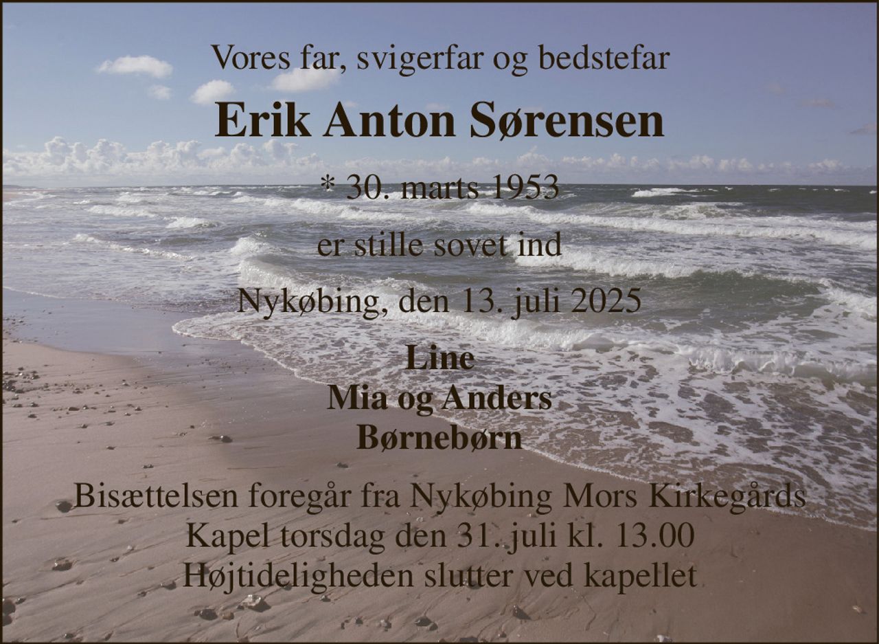 Vores far, svigerfar og bedstefar 
Erik Anton Sørensen 
* 30. marts 1953 
er stille sovet ind 
Nykøbing, den 13. juli 2025 
Line Mia og Anders Børnebørn 
Bisættelsen foregår fra Nykøbing Mors Kirkegårds Kapel torsdag den 31. juli kl. 13.00 Højtideligheden slutter ved kapellet