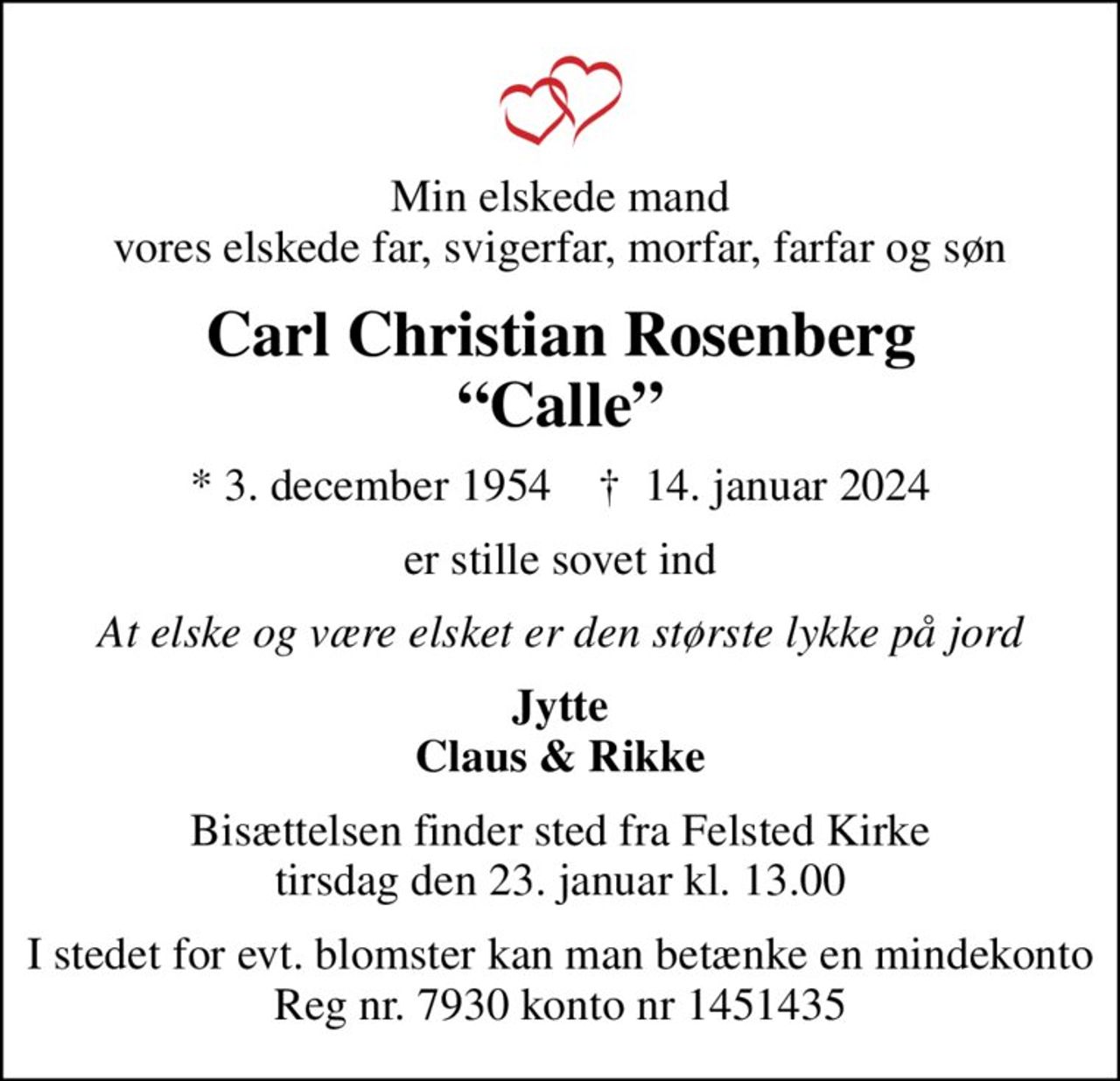 Min elskede mand vores elskede far, svigerfar, morfar, farfar og søn
Carl Christian Rosenberg Calle
* 3. december 1954    ✝ 14. januar 2024
er stille sovet ind
At elske og være elsket er den største lykke på jord
Jytte Claus & Rikke
Bisættelsen finder sted fra Felsted Kirke  tirsdag den 23. januar kl. 13.00 
I stedet for evt. blomster kan man betænke en mindekonto Reg nr. 7930 konto nr 1451435