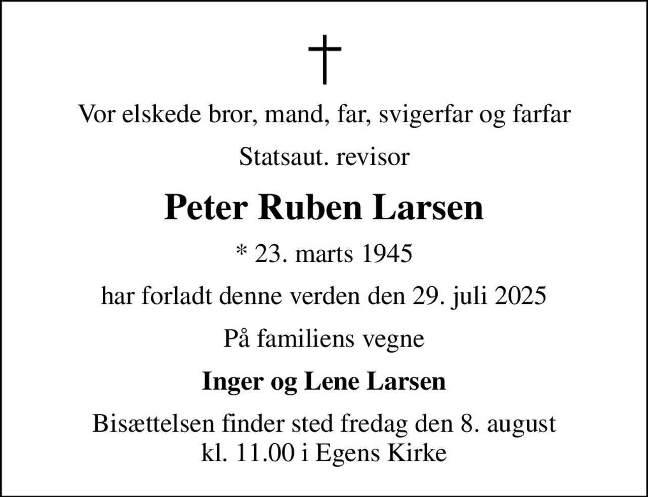 Vor elskede bror, mand, far, svigerfar og farfar
Statsaut. revisor
Peter Ruben Larsen
* 23. marts 1945
har forladt denne verden den 29. juli 2025
På familiens vegne
Inger og Lene Larsen
Bisættelsen finder sted fredag den 8. august kl. 11.00 i Egens Kirke