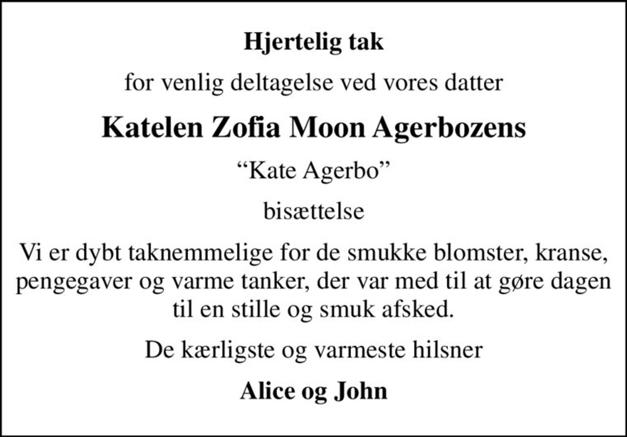 Hjertelig tak
for venlig deltagelse ved vores datter
Katelen Zofia Moon Agerbozens
Kate Agerbo
bisættelse
Vi er dybt taknemmelige for de smukke blomster, kranse, pengegaver og varme tanker, der var med til at gøre dagen til en stille og smuk afsked.
De kærligste og varmeste hilsner
Alice og John