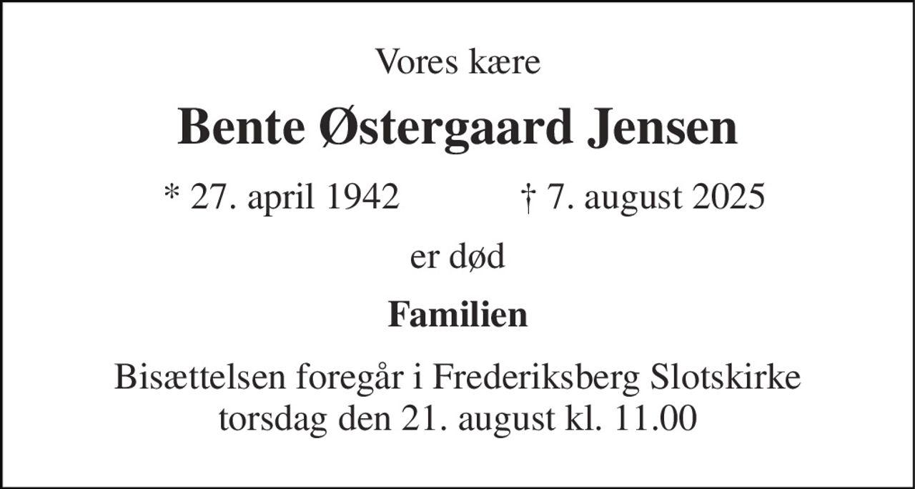 Vores kære 
Bente Østergaard Jensen 
* 27. april 1942 
† 7. august 2025 
er død 
Familien 
Bisættelsen foregår i Frederiksberg Slotskirke torsdag den 21. august kl. 11.00