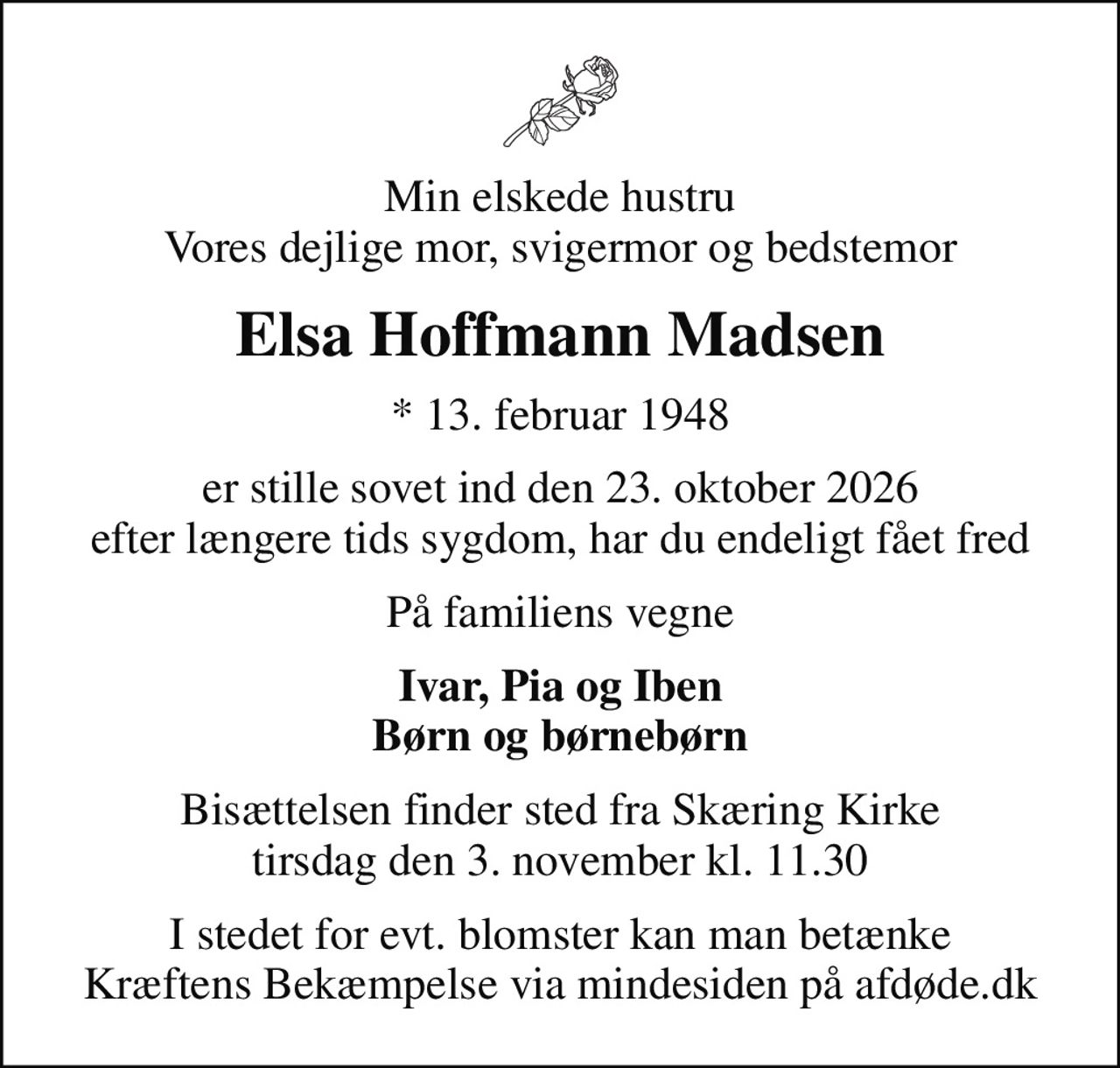 Min elskede hustru Vores dejlige mor, svigermor og bedstemor
Elsa Hoffmann Madsen
* 13. februar 1948
er stille sovet ind den 23. oktober 2026 efter længere tids sygdom, har du endeligt fået fred
På familiens vegne
Ivar, Pia og Iben Børn og børnebørn
Bisættelsen finder sted fra Skæring Kirke  tirsdag den 3. november kl. 11.30 
I stedet for evt. blomster kan man betænke
					Kræftens Bekæmpelse via mindesiden på afdøde.dk