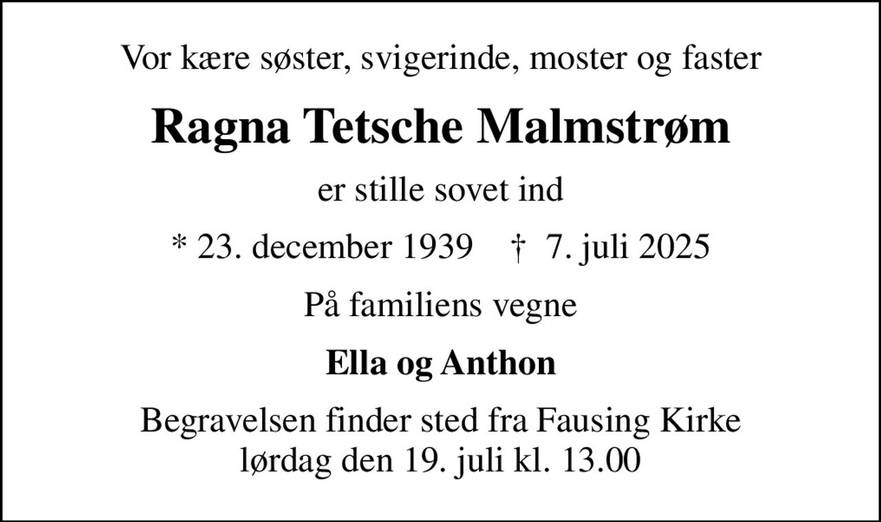Vor kære søster, svigerinde, moster og faster
Ragna Tetsche Malmstrøm
er stille sovet ind
* 23. december 1939    ✝ 7. juli 2025
På familiens vegne
Ella og Anthon
Begravelsen finder sted fra Fausing Kirke  lørdag den 19. juli kl. 13.00