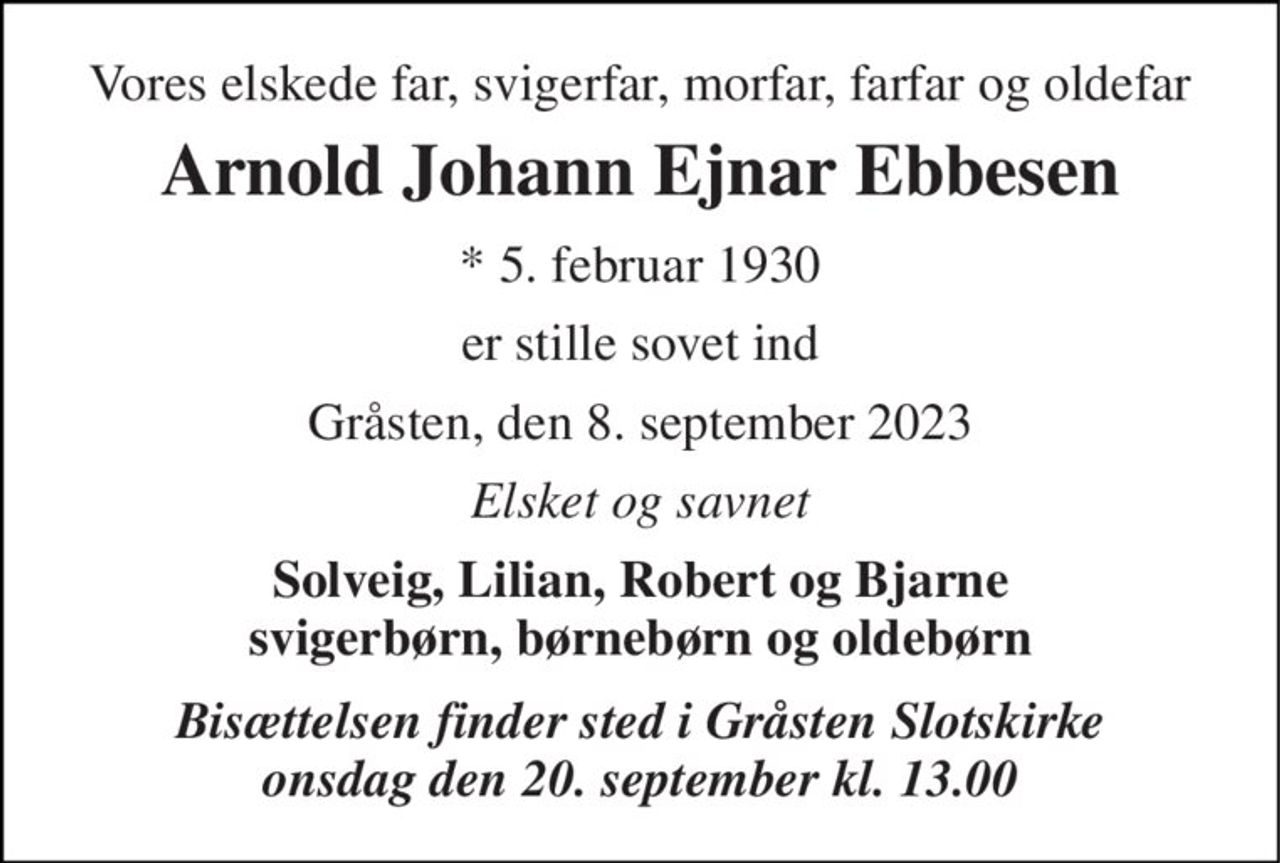 Vores elskede far, svigerfar, morfar, farfar og oldefar 
Arnold Johann Ejnar Ebbesen 
* 5. februar 1930 
er stille sovet ind 
Gråsten, den 8. september 2023 
Elsket og savnet 
Solveig, Lilian, Robert og Bjarne svigerbørn, børnebørn og oldebørn 
Bisættelsen finder sted i Gråsten Slotskirke onsdag den 20. september kl. 13.00