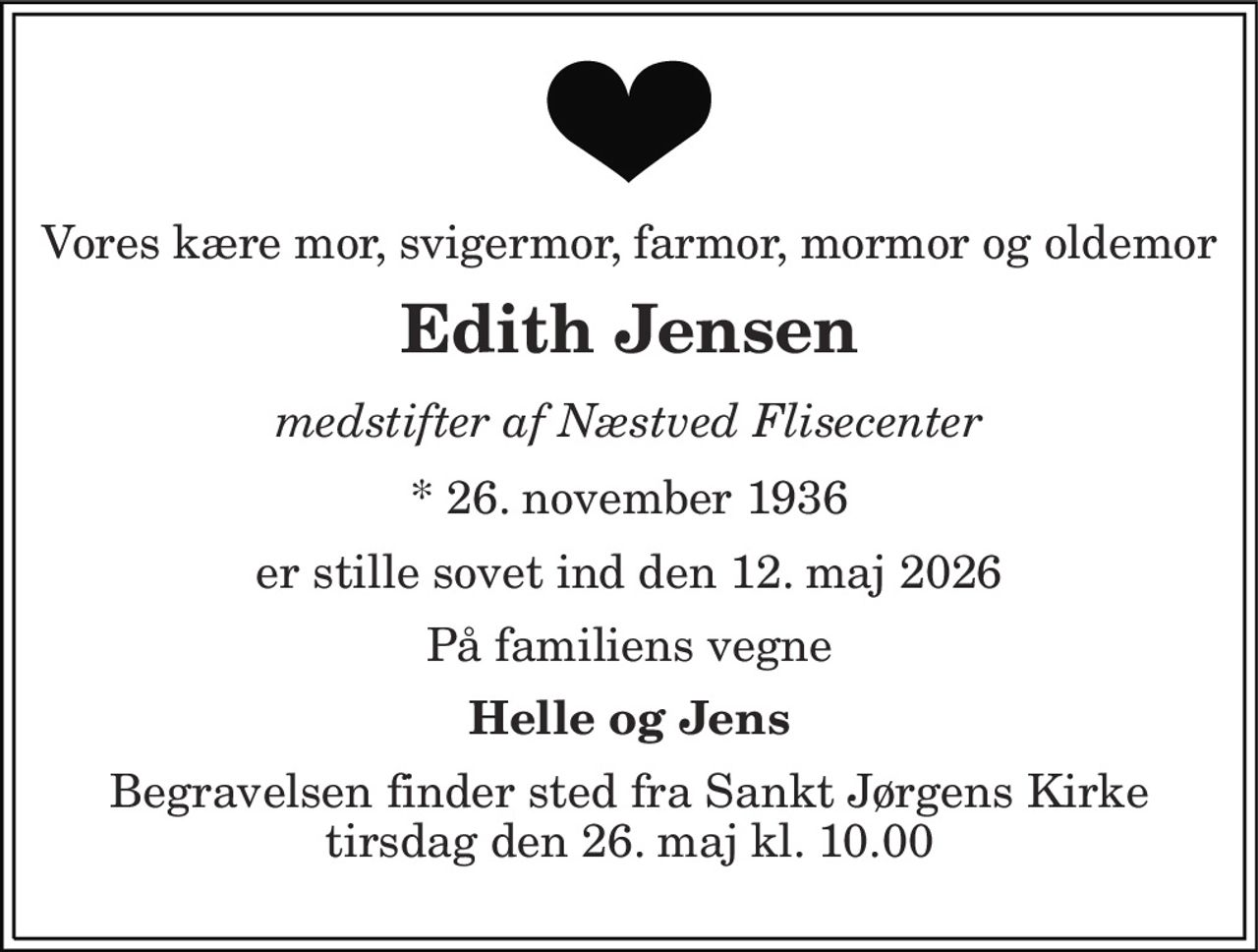Vores kære mor, svigermor, farmor, mormor og oldemor 
Edith Jensen 
medstifter af Næstved Flisecenter 
* 26. november 1936 
er stille sovet ind den 12. maj 2026 
På familiens vegne 
Helle og Jens 
Begravelsen finder sted fra Sankt Jørgens Kirke tirsdag den 26. maj kl. 10.00