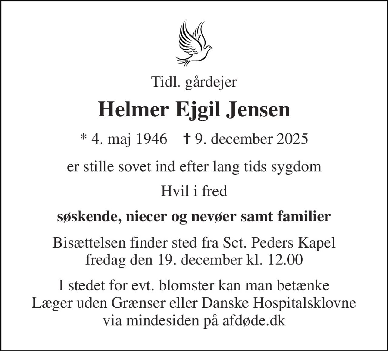 Tidl. gårdejer 
Helmer Ejgil Jensen 
* 4. maj 1946    ✝ 9. december 2025 
er stille sovet ind efter lang tids sygdom 
Hvil i fred 
søskende, niecer og nevøer samt familier 
Bisættelsen​ finder sted fra Sct. Peders Kapel​ fredag den 19. december​ kl. 12.00 
I stedet for evt. blomster kan man betænke Læger uden Grænser eller Danske Hospitalsklovne via mindesiden på afdøde.dk