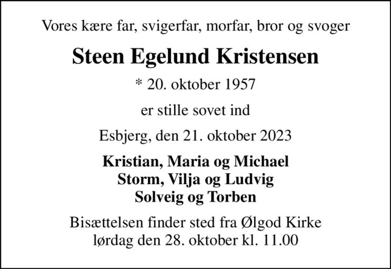 Vores kære far, svigerfar, morfar, bror og svoger
Steen Egelund Kristensen
* 20. oktober 1957
er stille sovet ind
Esbjerg, den 21. oktober 2023
Kristian, Maria og Michael Storm, Vilja og Ludvig Solveig og Torben
Bisættelsen finder sted fra Ølgod Kirke  lørdag den 28. oktober kl. 11.00