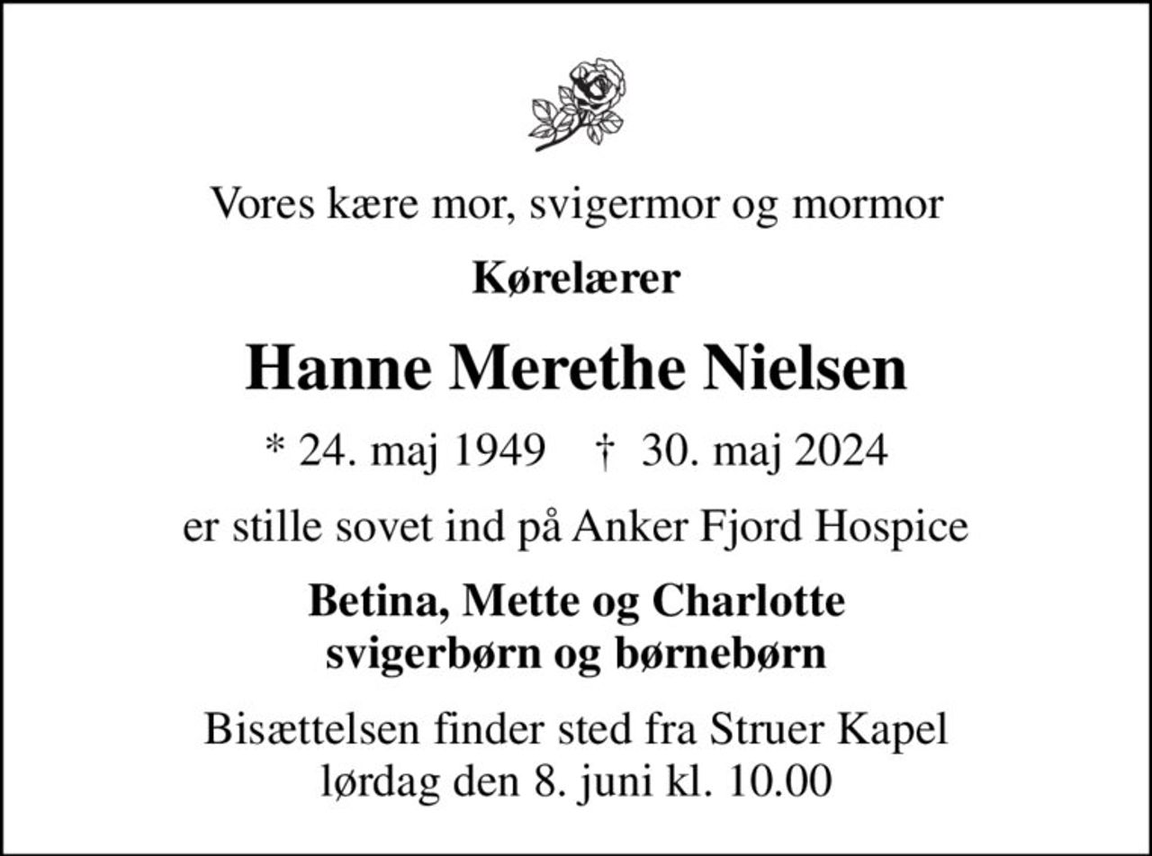 Vores kære mor, svigermor og mormor
Kørelærer
Hanne Merethe Nielsen
* 24. maj 1949    ✝ 30. maj 2024
er stille sovet ind på Anker Fjord Hospice
Betina, Mette og Charlotte svigerbørn og børnebørn
Bisættelsen finder sted fra Struer Kapel  lørdag den 8. juni kl. 10.00