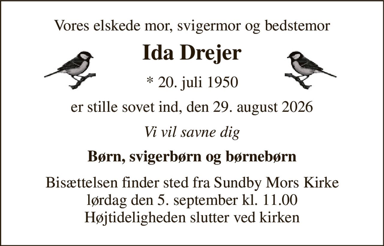 Vores elskede mor, svigermor og bedstemor 
Ida Drejer 
*​ 20. juli 1950 
er stille sovet ind, den 29. august 2026 
Vi vil savne dig 
Børn, svigerbørn og børnebørn 
Bisættelsen​ finder sted fra Sundby Mors Kirke​ lørdag den 5. september​ kl. 11.00 Højtideligheden slutter ved kirken