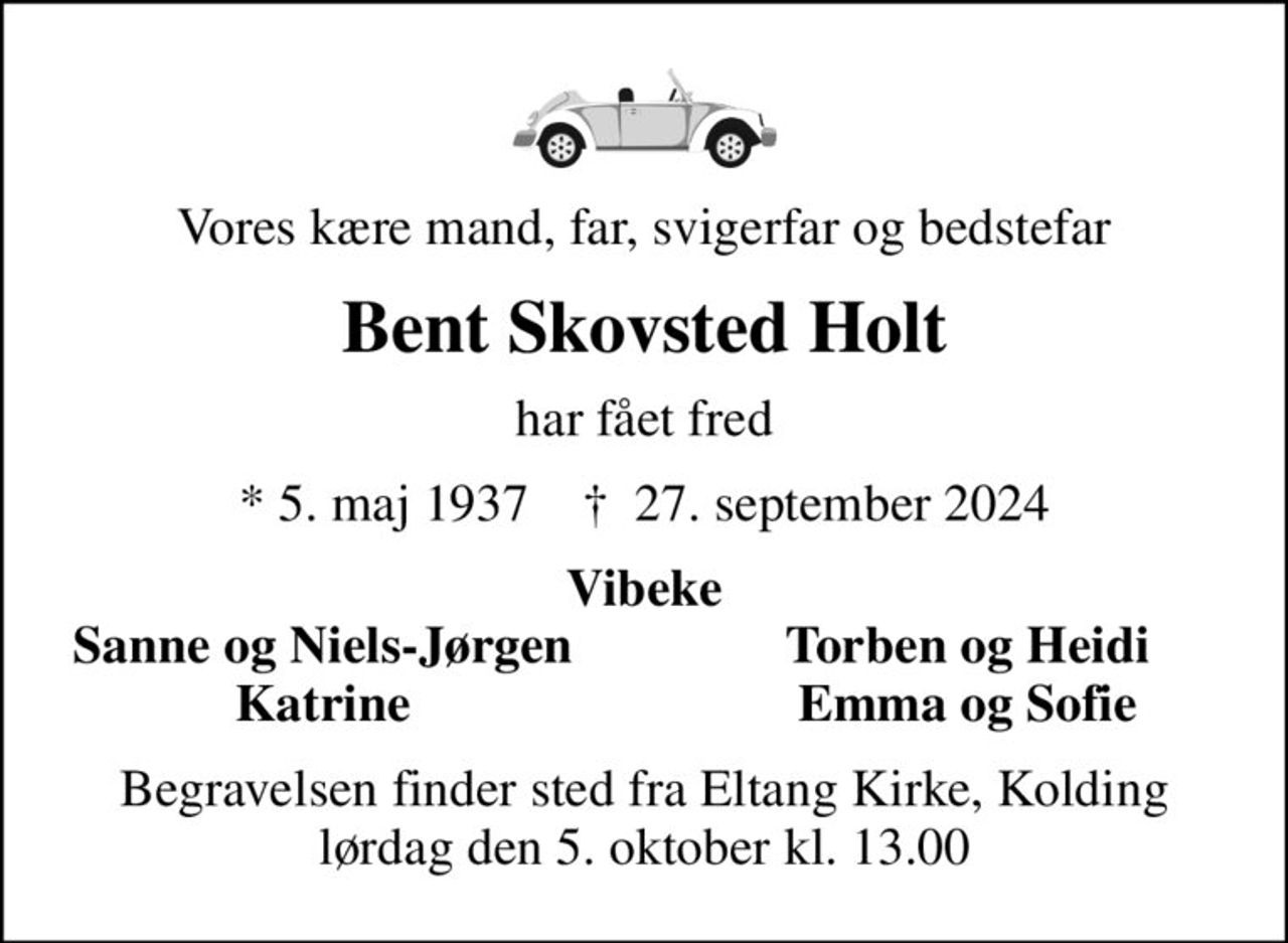 Vores kære mand, far, svigerfar og bedstefar
Bent Skovsted Holt
har fået fred
* 5. maj 1937    ✝ 27. september 2024
Vibeke
Sanne og Niels-Jørgen
Torben og Heidi
Katrine
Emma og Sofie
Begravelsen finder sted fra Eltang Kirke, Kolding  lørdag den 5. oktober kl. 13.00