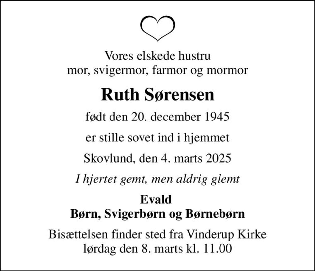 Vores elskede hustru mor, svigermor, farmor og mormor
Ruth Sørensen
født den 20. december 1945
er stille sovet ind i hjemmet
Skovlund, den 4. marts 2025
I hjertet gemt, men aldrig glemt
Evald  Børn, Svigerbørn og Børnebørn
Bisættelsen finder sted fra Vinderup Kirke  lørdag den 8. marts kl. 11.00