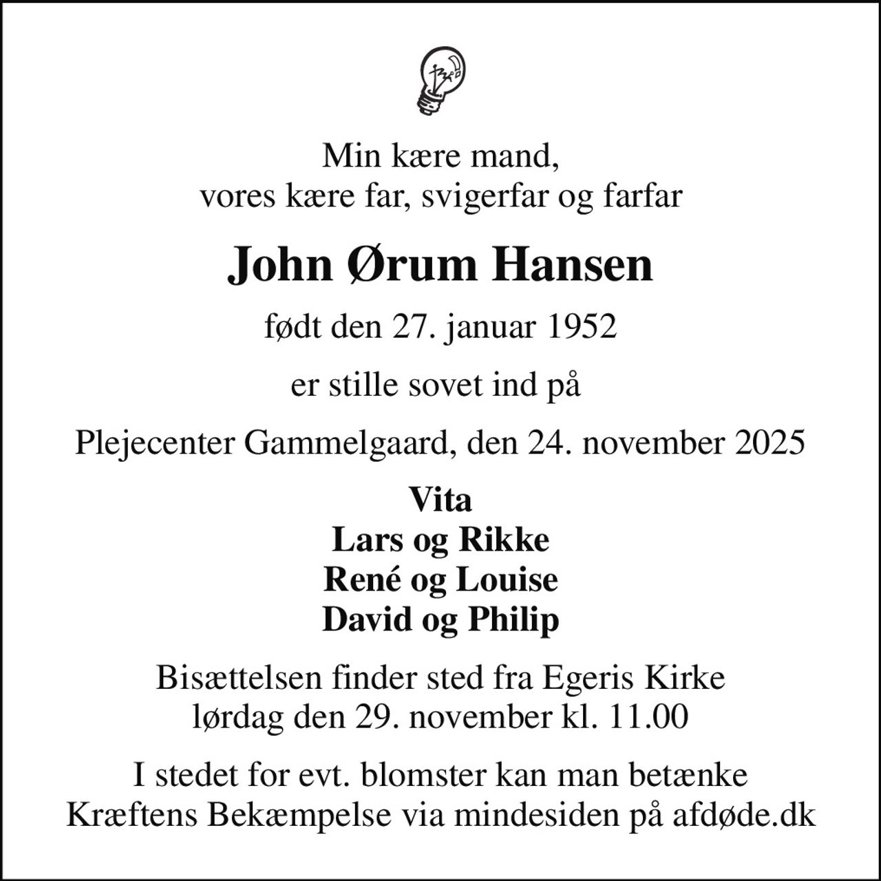 Min kære mand, vores kære far, svigerfar og farfar
John Ørum Hansen
født den 27. januar 1952
er stille sovet ind på 
Plejecenter Gammelgaard, den 24. november 2025
Vita Lars og Rikke René og Louise David og Philip
Bisættelsen finder sted fra Egeris Kirke  lørdag den 29. november kl. 11.00 
I stedet for evt. blomster kan man betænke
					Kræftens Bekæmpelse via mindesiden på afdøde.dk