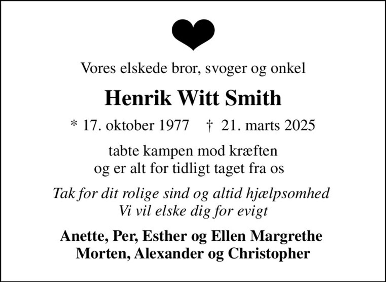 Vores elskede bror, svoger og onkel
Henrik Witt Smith
* 17. oktober 1977    ✝ 21. marts 2025
tabte kampen mod kræften og er alt for tidligt taget fra os  
Tak for dit rolige sind og altid hjælpsomhed  Vi vil elske dig for evigt
Anette, Per, Esther og Ellen Margrethe  Morten, Alexander og Christopher
