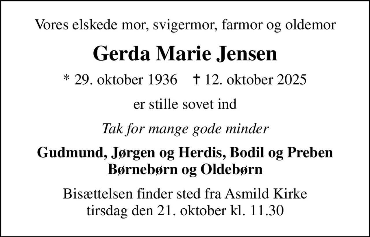 Vores elskede mor, svigermor, farmor og oldemor
Gerda Marie Jensen
* 29. oktober 1936    ✝ 12. oktober 2025
er stille sovet ind
Tak for mange gode minder
Gudmund, Jørgen og Herdis, Bodil og Preben Børnebørn og Oldebørn
Bisættelsen finder sted fra Asmild Kirke  tirsdag den 21. oktober kl. 11.30
