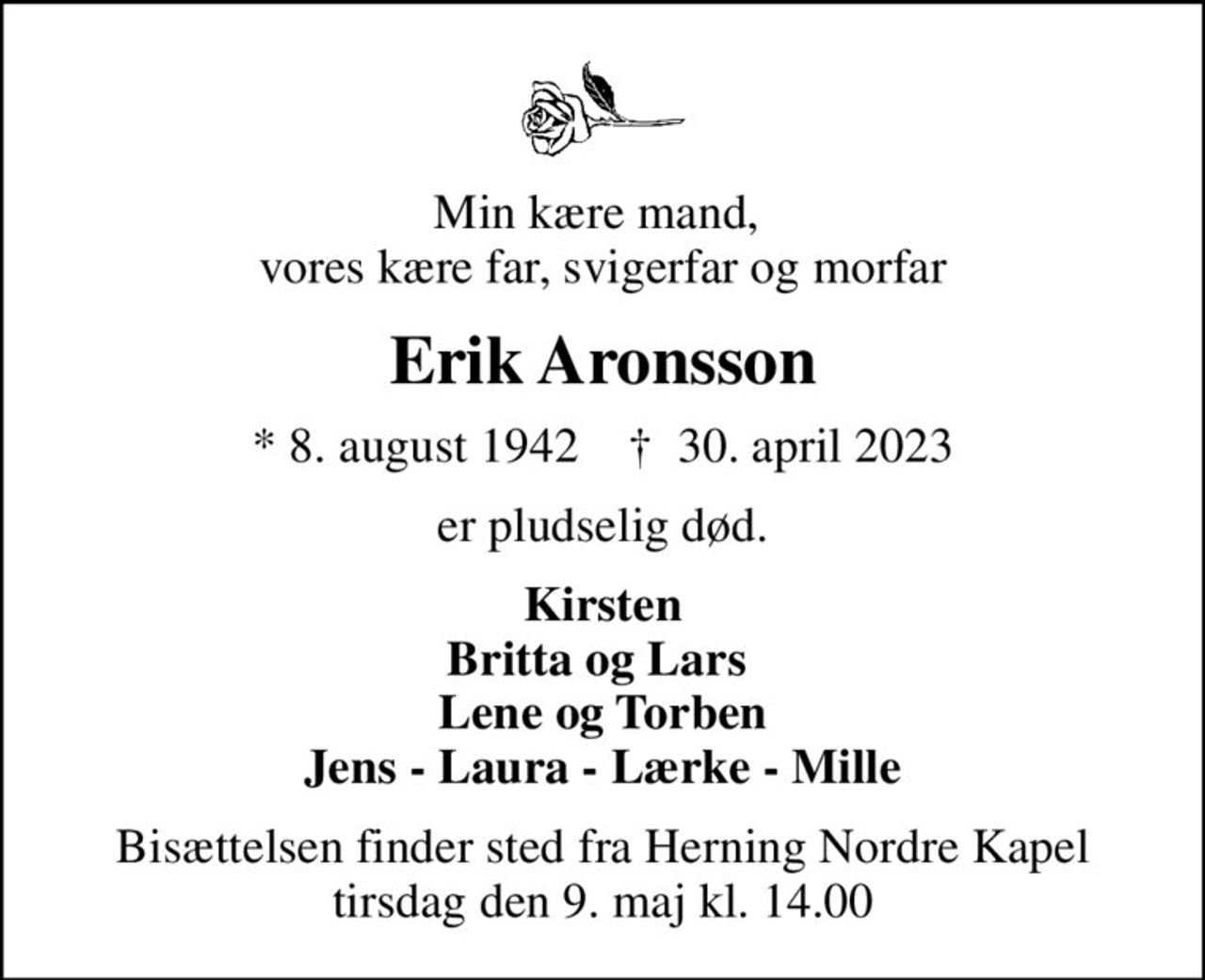 Min kære mand,  vores kære far, svigerfar og morfar
Erik Aronsson
* 8. august 1942    ✝ 30. april 2023
er pludselig død.
Kirsten Britta og Lars  Lene og Torben Jens - Laura - Lærke - Mille
Bisættelsen finder sted fra Herning Nordre Kapel  tirsdag den 9. maj kl. 14.00