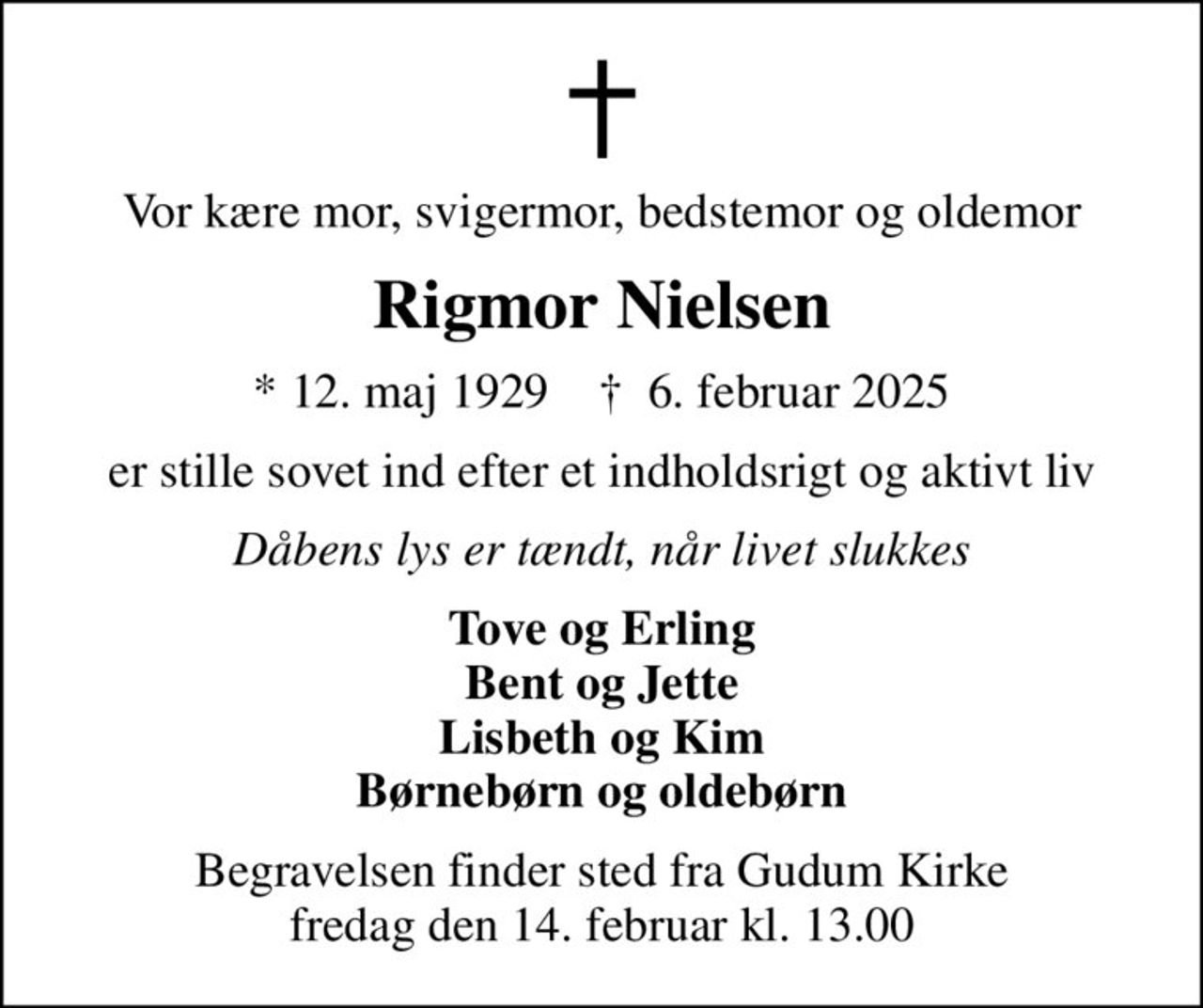 Vor kære mor, svigermor, bedstemor og oldemor
Rigmor Nielsen
* 12. maj 1929    ✝ 6. februar 2025
er stille sovet ind efter et indholdsrigt og aktivt liv
Dåbens lys er tændt, når livet slukkes
Tove og Erling Bent og Jette Lisbeth og Kim Børnebørn og oldebørn
Begravelsen finder sted fra Gudum Kirke  fredag den 14. februar kl. 13.00