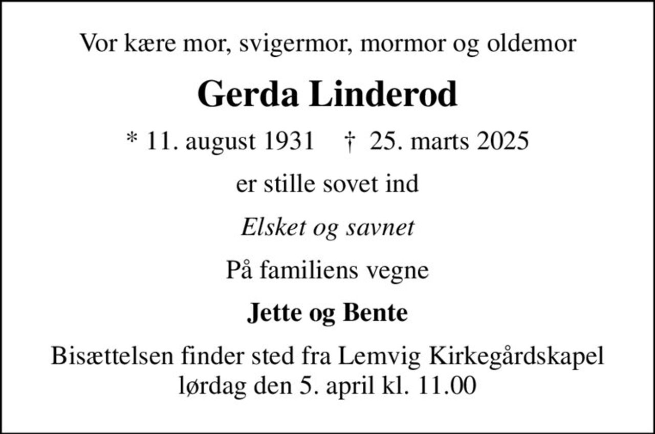 Vor kære mor, svigermor, mormor og oldemor
Gerda Linderod
* 11. august 1931    ✝ 25. marts 2025
er stille sovet ind
Elsket og savnet
På familiens vegne
Jette og Bente
Bisættelsen finder sted fra Lemvig Kirkegårdskapel  lørdag den 5. april kl. 11.00