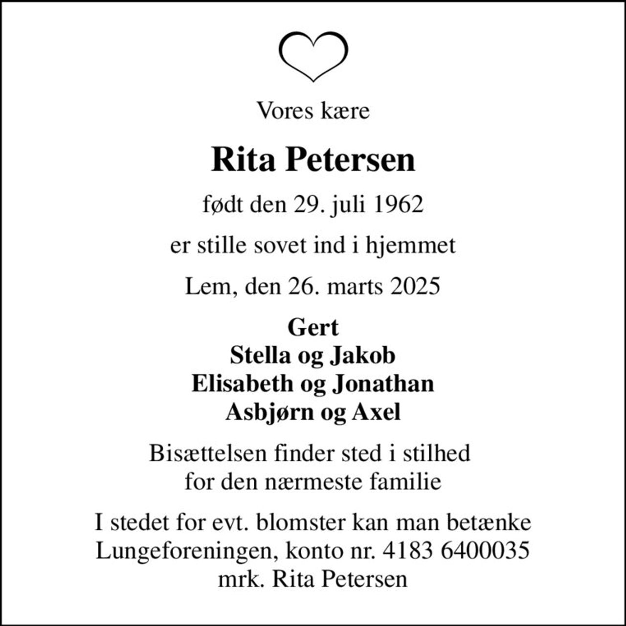 Vores kære
Rita Petersen
født den 29. juli 1962
er stille sovet ind i hjemmet
Lem, den 26. marts 2025
Gert Stella og Jakob Elisabeth og Jonathan Asbjørn og Axel
Bisættelsen finder sted i stilhed  for den nærmeste familie
I stedet for evt. blomster kan man betænke
					Lungeforeningen kontonr.41836400035mrk. Rita
					Petersen