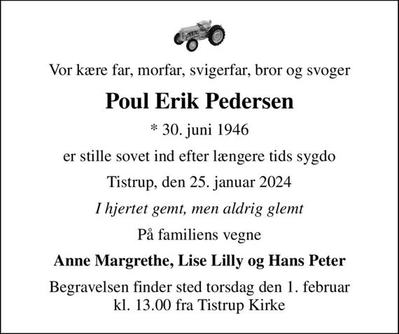 Vor kære far, morfar, svigerfar, bror og svoger
Poul Erik Pedersen
* 30. juni 1946
er stille sovet ind efter længere tids sygdo
Tistrup, den 25. januar 2024
I hjertet gemt, men aldrig glemt
På familiens vegne
Anne Margrethe, Lise Lilly og Hans Peter
Begravelsen finder sted torsdag den 1. februar kl. 13.00 fra Tistrup Kirke