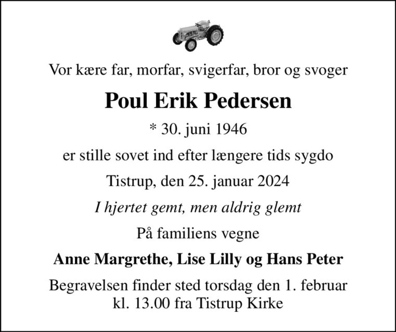Vor kære far, morfar, svigerfar, bror og svoger
Poul Erik Pedersen
* 30. juni 1946
er stille sovet ind efter længere tids sygdo
Tistrup, den 25. januar 2024
I hjertet gemt, men aldrig glemt
På familiens vegne
Anne Margrethe, Lise Lilly og Hans Peter
Begravelsen finder sted torsdag den 1. februar kl. 13.00 fra Tistrup Kirke