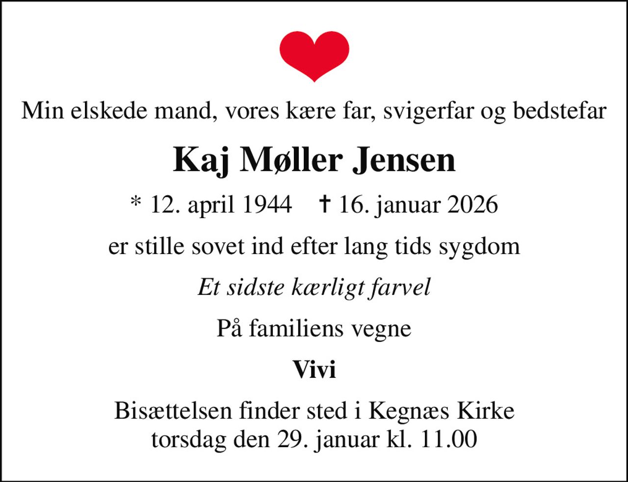 Min elskede mand, vores kære far, svigerfar og bedstefar
Kaj Møller Jensen
* 12. april 1944    ✝ 16. januar 2026
er stille sovet ind efter lang tids sygdom
Et sidste kærligt farvel
På familiens vegne
Vivi
Bisættelsen finder sted i Kegnæs Kirke  torsdag den 29. januar kl. 11.00
