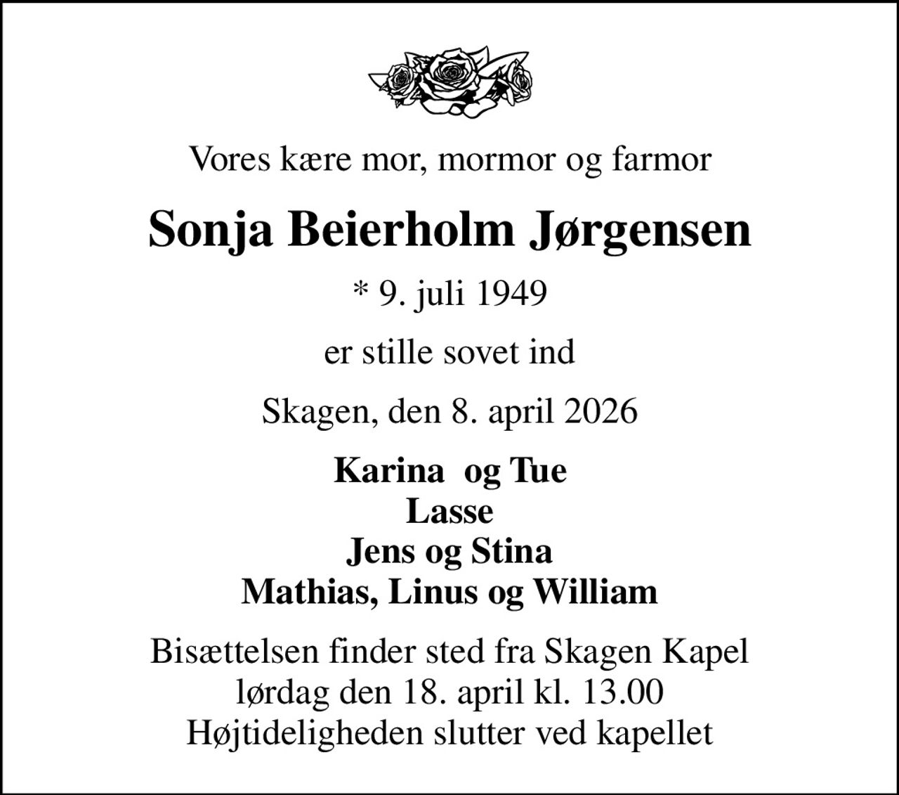 Vores kære mor, mormor og farmor
Sonja Beierholm Jørgensen
* 9. juli 1949
er stille sovet ind
Skagen, den 8. april 2026
Karina  og Tue Lasse Jens og Stina Mathias, Linus og William
Bisættelsen finder sted fra Skagen Kapel  lørdag den 18. april kl. 13.00  Højtideligheden slutter ved kapellet