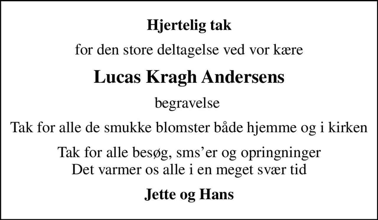 Hjertelig tak
for den store deltagelse ved vor kære
Lucas Kragh Andersens
begravelse 
Tak for alle de smukke blomster både  hjemme og i kirken
Tak for alle besøg, smser og opringninger Det varmer os alle i en meget svær tid
Jette og Hans