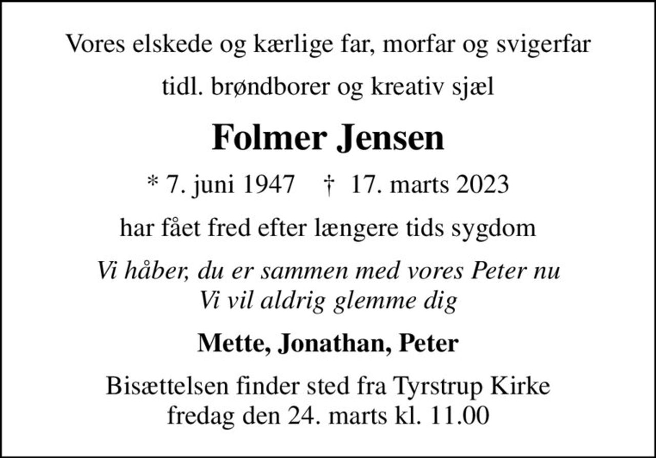 Vores elskede og kærlige far, morfar og svigerfar
tidl. brøndborer og kreativ sjæl
Folmer Jensen
* 7. juni 1947    ✝ 17. marts 2023
har fået fred efter længere tids sygdom
Vi håber, du er sammen med vores Peter nu Vi vil aldrig glemme dig
Mette, Jonathan, Peter
Bisættelsen finder sted fra Tyrstrup Kirke  fredag den 24. marts kl. 11.00