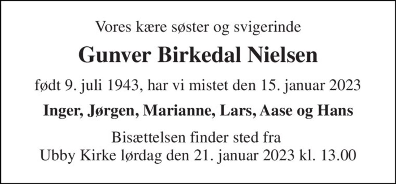 Vores kære søster og svigerinde 
Gunver Birkedal Nielsen 
født 9. juli 1943, har vi mistet den 15. januar 2023 
Inger, Jørgen, Marianne, Lars, Aase og Hans 
Bisættelsen finder sted fra  Ubby Kirke lørdag den 21. januar 2023 kl. 13.00