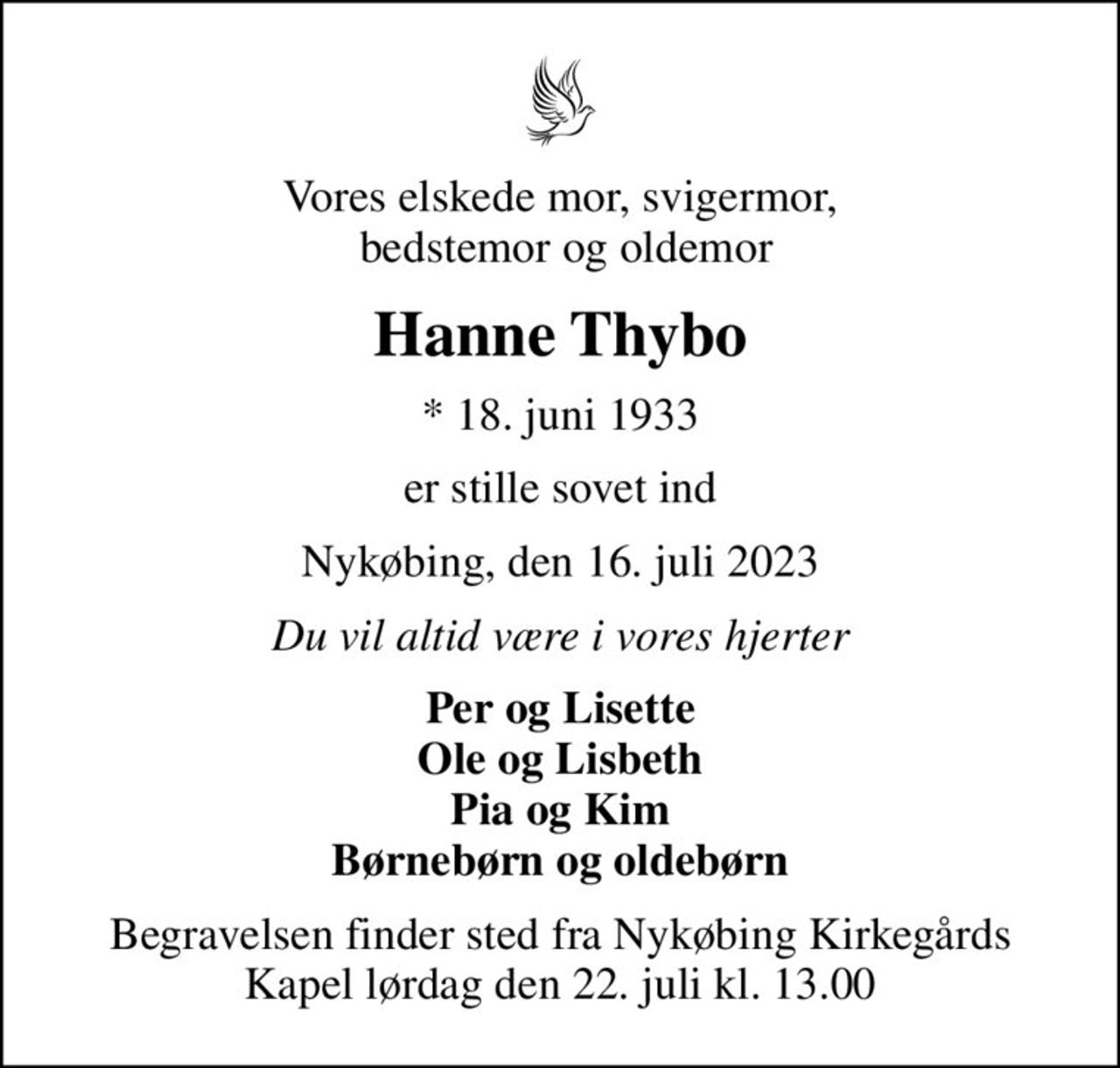 Vores elskede mor, svigermor,  bedstemor og oldemor
Hanne Thybo
* 18. juni 1933
er stille sovet ind
Nykøbing, den 16. juli 2023
Du vil altid være i vores hjerter
Per og Lisette Ole og Lisbeth Pia og Kim Børnebørn og oldebørn
Begravelsen finder sted fra Nykøbing Kirkegårds Kapel  lørdag den 22. juli kl. 13.00