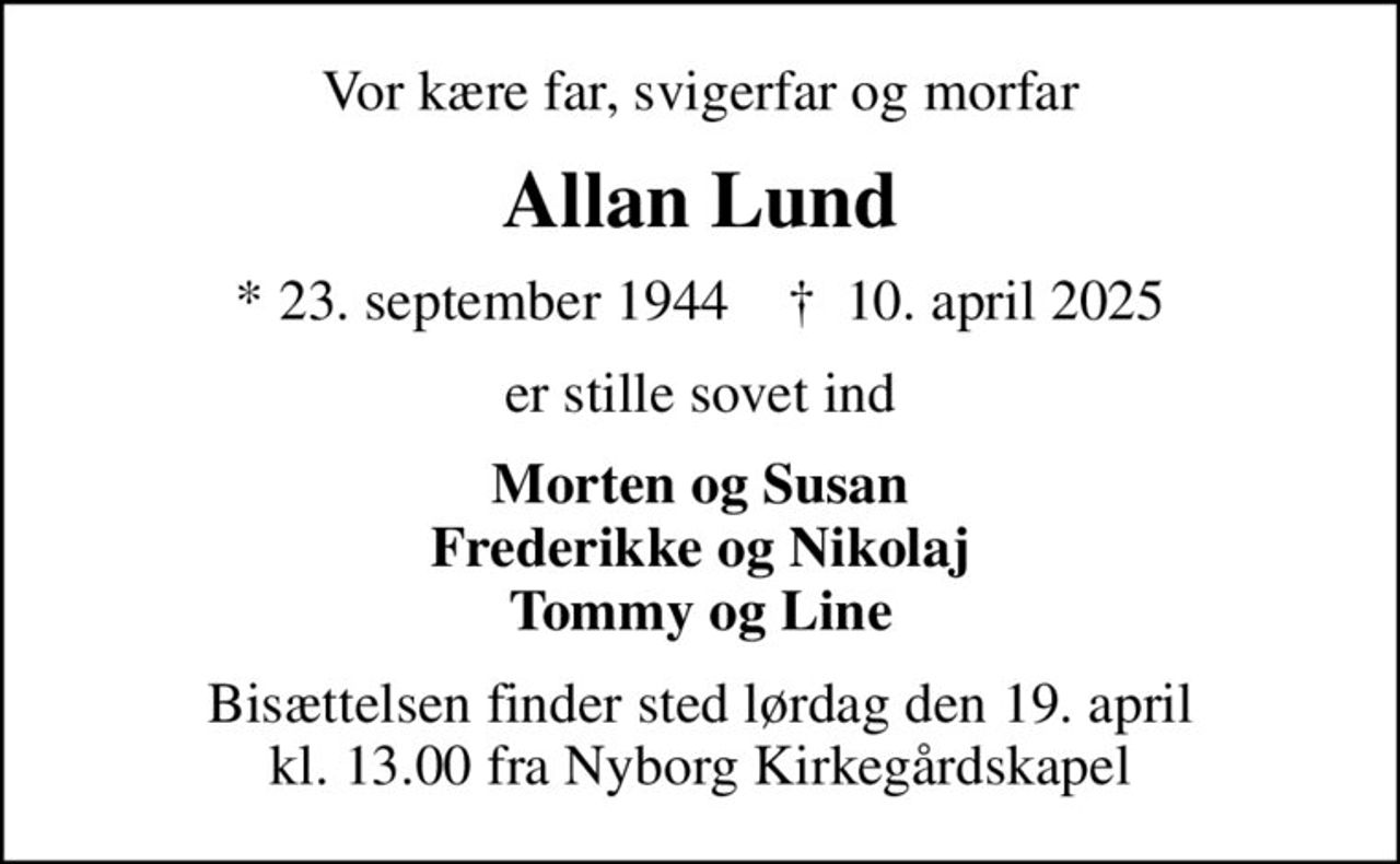 Vor kære far, svigerfar og morfar
Allan Lund
* 23. september 1944    ✝ 10. april 2025
er stille sovet ind
Morten og Susan Frederikke og Nikolaj Tommy og Line
Bisættelsen finder sted lørdag den 19. april kl. 13.00 fra Nyborg Kirkegårdskapel