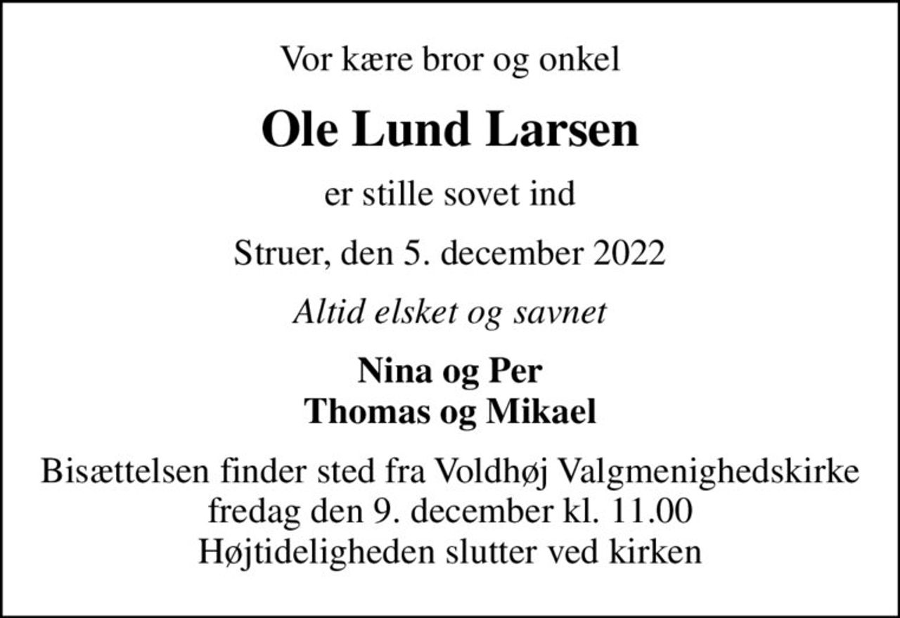 Vor kære bror og onkel
Ole Lund Larsen
er stille sovet ind
Struer, den 5. december 2022
Altid elsket og savnet
Nina og Per Thomas og Mikael
Bisættelsen finder sted fra Voldhøj Valgmenighedskirke  fredag den 9. december kl. 11.00  Højtideligheden slutter ved kirken