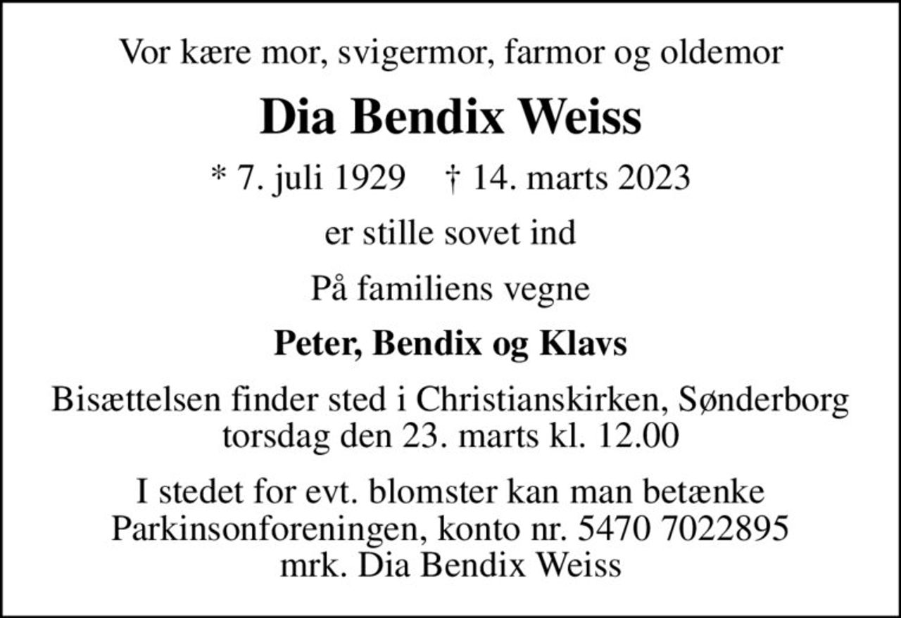 Vor kære mor, svigermor, farmor og oldemor
Dia Bendix Weiss
* 7. juli 1929    ✝ 14. marts 2023
er stille sovet ind
På familiens vegne
Peter, Bendix og Klavs
Bisættelsen finder sted i Christianskirken, Sønderborg  torsdag den 23. marts kl. 12.00 
I stedet for evt. blomster kan man betænke
					Parkinsonforeningen kontonr.54707022895mrk. Dia Bendix
					Weiss