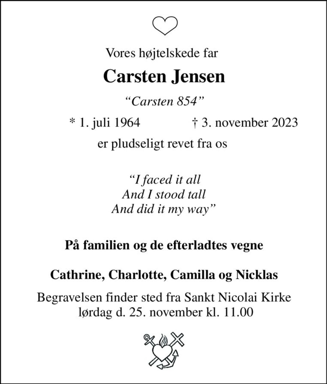 Vores højtelskede far 
Carsten Jensen​ 
“Carsten 854” 
*​ 1. juli 1964 
†​ 3. november 2023​ 
er pludseligt revet fra os  
I faced it all And’ I stood tall And I did it my way 
På familien og de efterladtes vegne Cathrine, Charlotte, Camilla og Nicklas 
Begravelsen finder sted fra Skælskør kirke D.D kl 0000