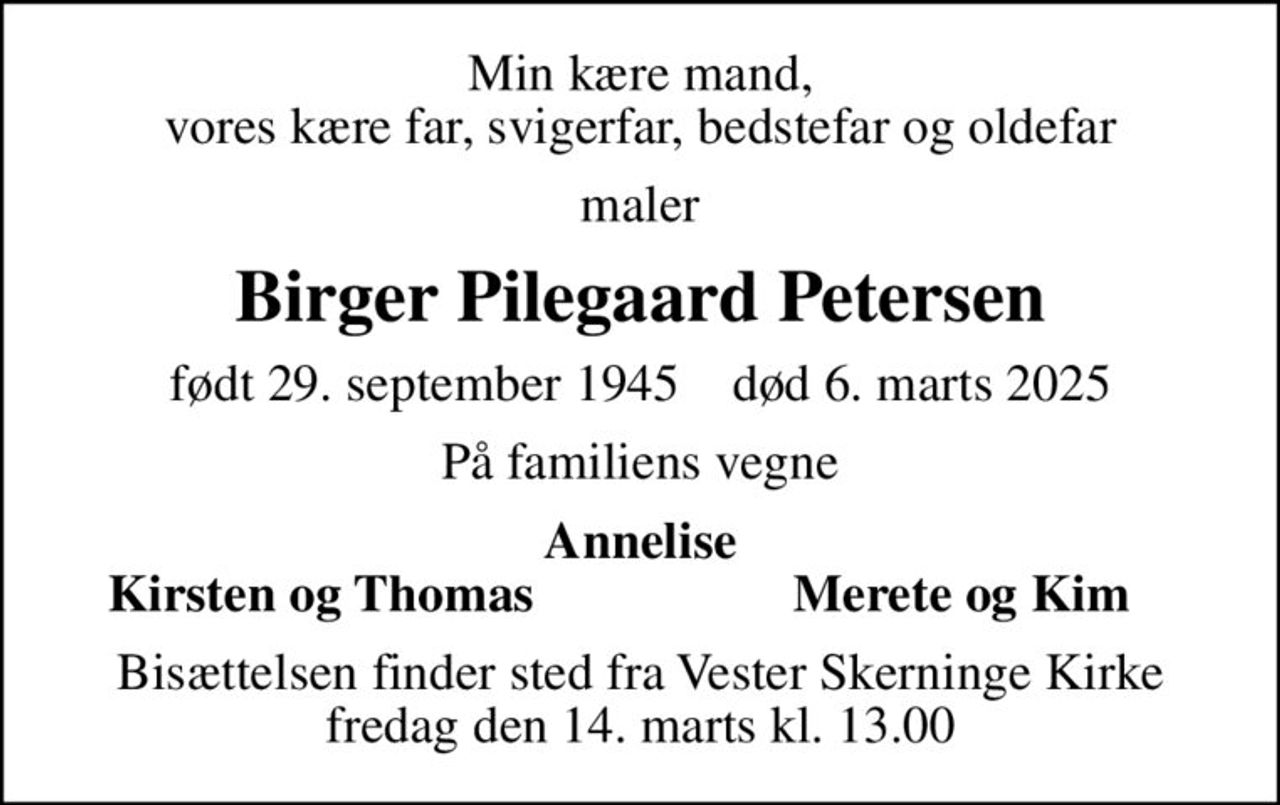 Min kære mand, vores kære far, svigerfar, bedstefar og oldefar
maler
Birger Pilegaard Petersen
født 29. september 1945    død 6. marts 2025
På familiens vegne
Annelise
Kirsten og Thomas
Merete og Kim
Bisættelsen finder sted fra Vester Skerninge Kirke  fredag den 14. marts kl. 13.00