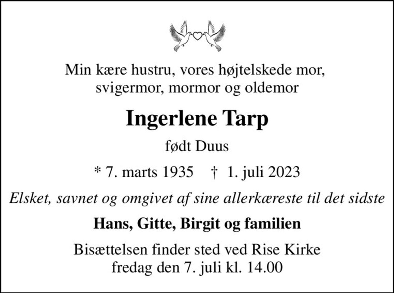 Min kære hustru, vores højtelskede mor,  svigermor, mormor og oldemor
Ingerlene Tarp
født Duus
* 7. marts 1935    ✝ 1. juli 2023
Elsket, savnet og omgivet af sine allerkæreste til det sidste
Hans, Gitte, Birgit og familien
Bisættelsen finder sted ved Rise Kirke  fredag den 7. juli kl. 14.00