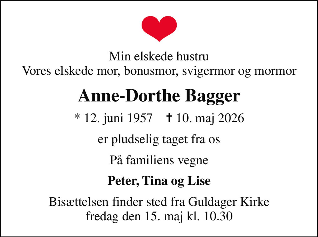 Min elskede hustru Vores elskede mor, bonusmor, svigermor og mormor
Anne-Dorthe Bagger
* 12. juni 1957    ✝ 10. maj 2026
er pludselig taget fra os
På familiens vegne
Peter, Tina og Lise
Bisættelsen finder sted fra Guldager Kirke  fredag den 15. maj kl. 10.30