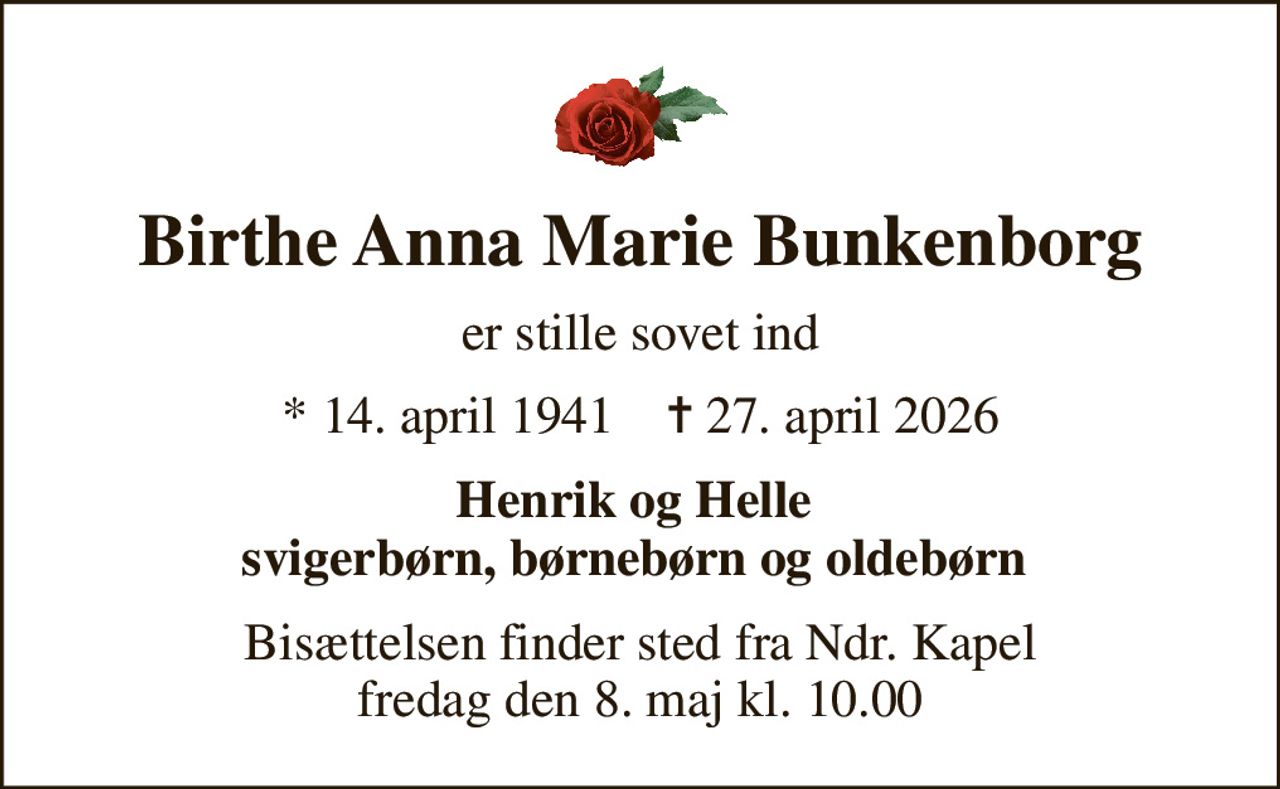 Birthe Anna Marie Bunkenborg
er stille sovet ind
* 14. april 1941    ✝ 27. april 2026
Henrik og Helle  svigerbørn, børnebørn og oldebørn 
Bisættelsen finder sted fra Ndr. Kapel  fredag den 8. maj kl. 10.00
