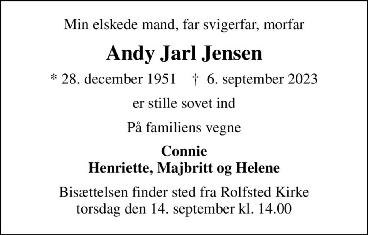 Min elskede mand, far svigerfar, morfar
Andy Jarl Jensen
* 28. december 1951    ✝ 6. september 2023
er stille sovet ind
På familiens vegne
Connie Henriette, Majbritt og Helene
Bisættelsen finder sted fra Rolfsted Kirke  torsdag den 14. september kl. 14.00