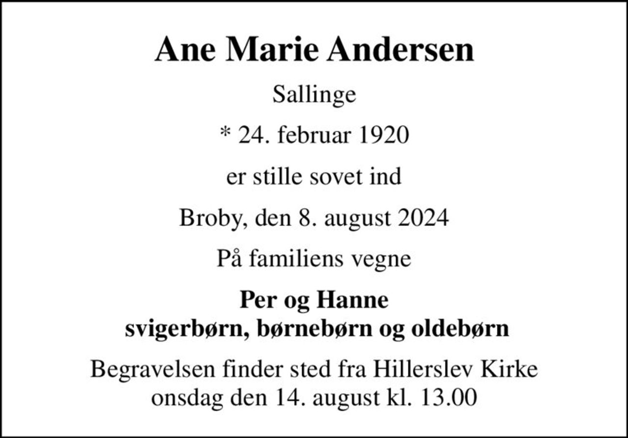 Ane Marie Andersen
Sallinge
* 24. februar 1920
er stille sovet ind
Broby, den 8. august 2024
På familiens vegne
Per og Hanne  svigerbørn, børnebørn og oldebørn
Begravelsen finder sted fra Hillerslev Kirke  onsdag den 14. august kl. 13.00