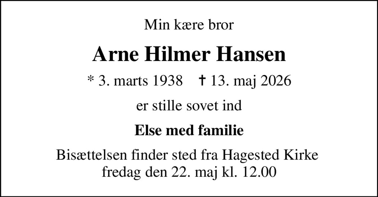 Min kære bror
Arne Hilmer Hansen
* 3. marts 1938    ✝ 13. maj 2026
er stille sovet ind
Else med familie
Bisættelsen finder sted fra Hagested Kirke  fredag den 22. maj kl. 12.00