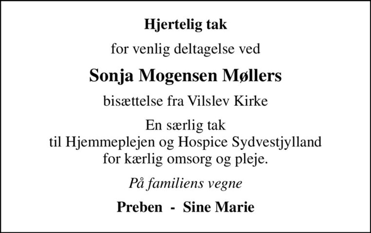 Hjertelig tak
for venlig deltagelse ved
Sonja Mogensen Møllers
bisættelse fra Vilslev Kirke
En særlig tak  til Hjemmeplejen og Hospice Sydvestjylland  for kærlig omsorg og pleje.
På familiens vegne
Preben  -  Sine Marie