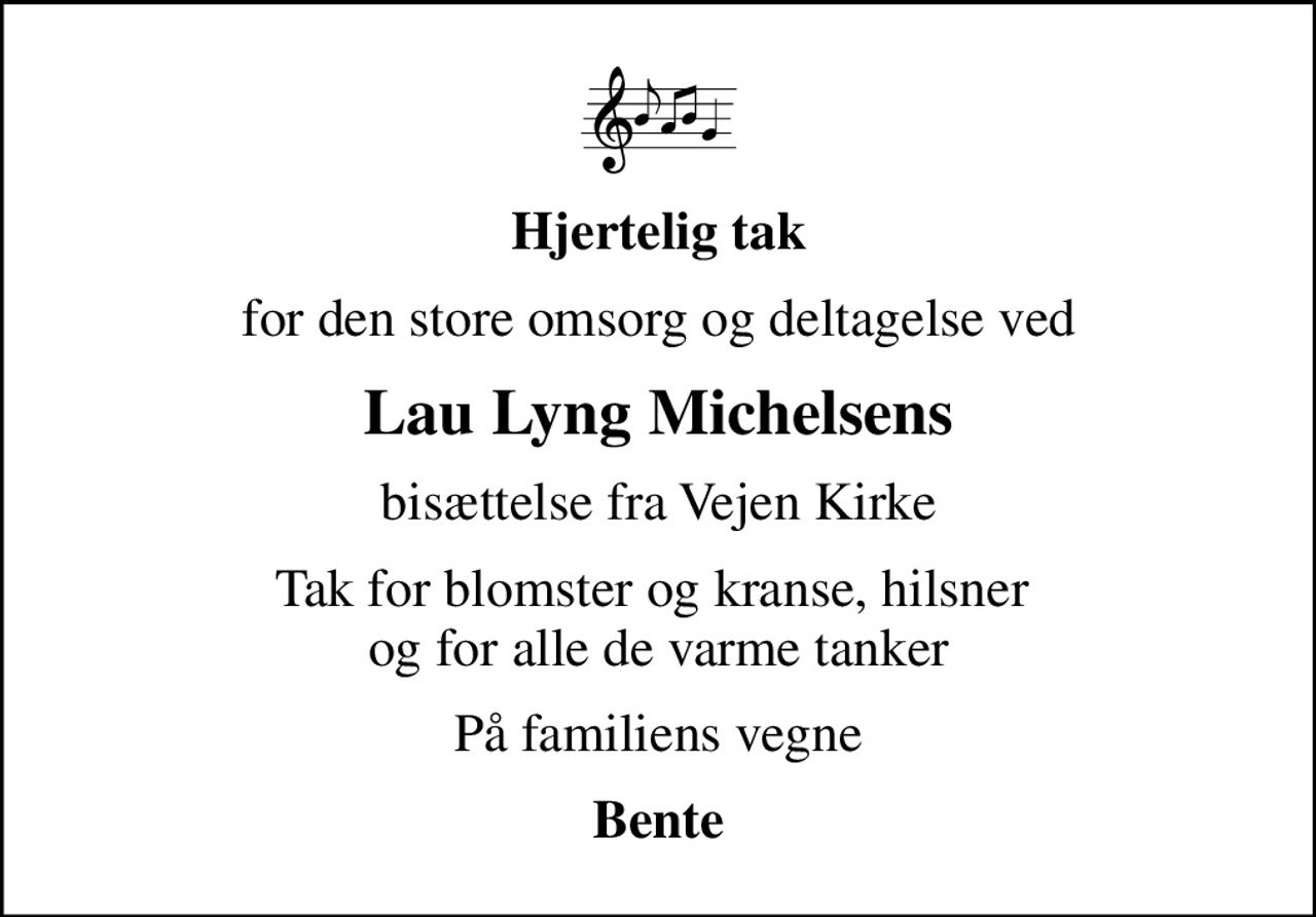 Hjertelig tak
for den store omsorg og deltagelse ved
Lau Lyng Michelsens
bisættelse fra Vejen Kirke
Tak for blomster og kranse, hilsner  og for alle de varme tanker
På familiens vegne
Bente