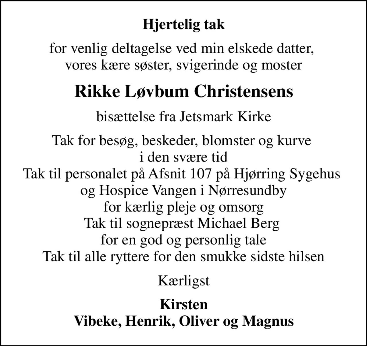 Hjertelig tak
for venlig deltagelse ved min elskede datter,  vores kære søster, svigerinde og moster
Rikke Løvbum Christensens
bisættelse fra Jetsmark Kirke
Tak for besøg, beskeder, blomster og kurve  i den svære tid Tak til personalet på Afsnit 107 på Hjørring Sygehus  og Hospice Vangen i Nørresundby for kærlig pleje og omsorg Tak til sognepræst Michael Berg  for en god og personlig tale Tak til alle ryttere for den smukke sidste hilsen
Kærligst
Kirsten Vibeke, Henrik, Oliver og Magnus