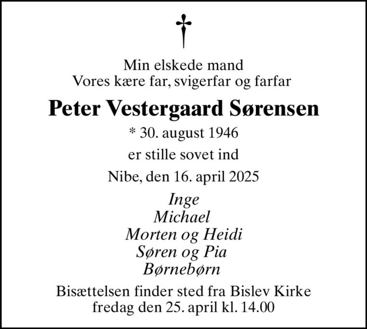 Min elskede mand Vores kære far, svigerfar og farfar 
Peter Vestergaard Sørensen
* 30. august 1946
er stille sovet ind
Nibe, den 16. april 2025
Inge Michael  Morten og Heidi Søren og Pia  Børnebørn 
Bisættelsen finder sted fra Bislev Kirke  fredag den 25. april kl. 14.00