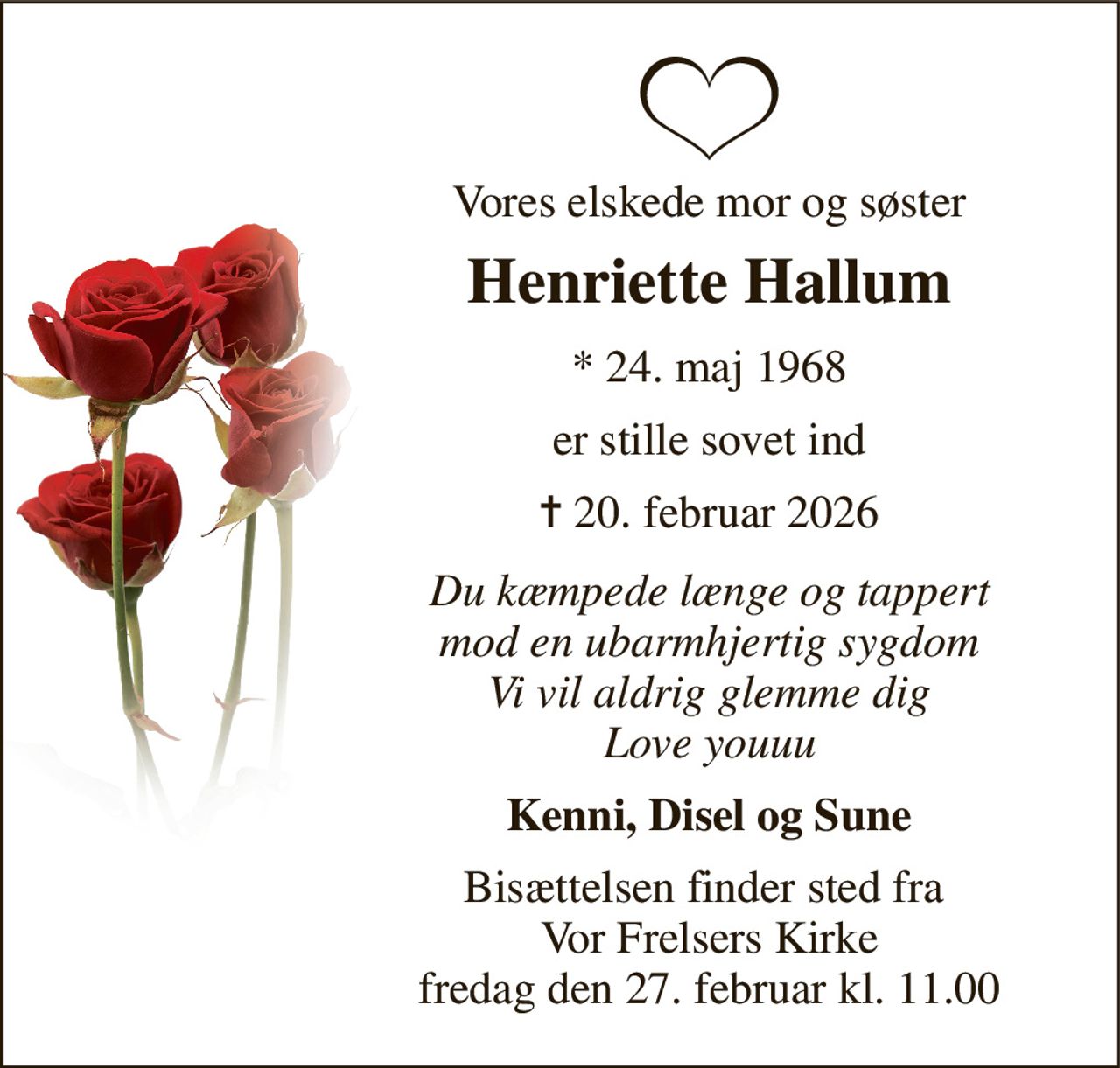 Vores elskede mor og søster 
Henriette Hallum 
*​ 24. maj 1968 
er stille sovet ind 
✝​ 20. februar 2026​ 
Du kæmpede længe og tappert mod en ubarmhjertig sygdom Vi vil aldrig glemme dig Love youuu 
Kenni, Disel og Sune 
Bisættelsen​ finder sted fra  Vor Frelsers Kirke​ fredag den 27. februar​ kl. 11.00