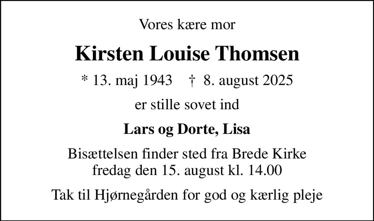 Vores kære mor
Kirsten Louise Thomsen
* 13. maj 1943    ✝ 8. august 2025
er stille sovet ind
Lars og Dorte, Lisa
Bisættelsen finder sted fra Brede Kirke  fredag den 15. august kl. 14.00 
Tak til Hjørnegården for god og kærlig pleje